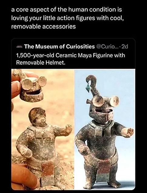 Two photos of a portly little clay soldier, about four or five inches tall, who appears to be nude except for a loincloth and scarf. He's posed with his left hand out before him in a 'stop' gesture, with his right hand balled into a fist by his waist. The photos show that the little guy has a hat that can be taken off to reveal his bare head. The hat has two large discs that look like oversized eyes, with a horizontal opening below those where the wearer would be able to look out. The image is captioned "1500-year-old Ceramic Maya Figurine with Removable Helmet." Someone has added the comment "a core aspect of the human condition is loving your little action figures with cool, removable accessories."