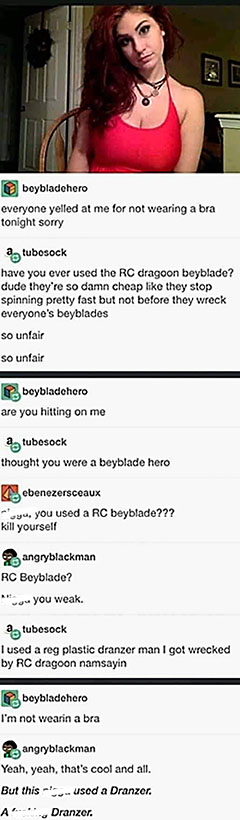 *photo of a pretty girl in a red shirt looking at the camera*

beybladehero: everyone yelled at me for not wearing a bro tonight sorry.
tubesock: have you ever used the RC dragoon beyblad? dude they're so damn cheap like they stop spinning pretty fast but not before they wreck everyone's beyblades. So unfair. So unfair.
beybladehero: are you hitting on me?
tubesock: thought you were a beyblade hero.
ebenezersceuax: you used an RC beyblade??? kill yourself.
angryblackman: RC Beyblade? Man you weak.
tubesock: I used a reg plastic dranzer man I got wrecked by RC dragoon namsayin?
beybladehero: I'm not wearin a bra.
angryblackman: yeah yeah, that's cool and all. But this man used a Dranzer. A fucking Dranzer.