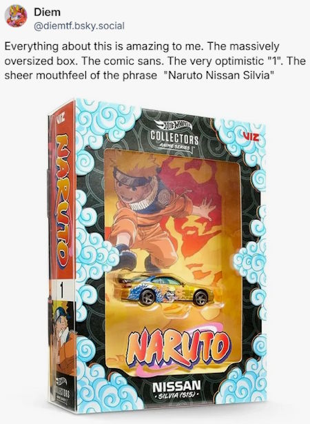 Everything about this is amazing to me. The massively oversized box. The comic sans. The very optimistic "1" on the spine. The sheer mouthfeel of the phrase "Naruto Nissan Silvia"

*image of A Hot Wheels exclusive Naruto car in very ornate package*