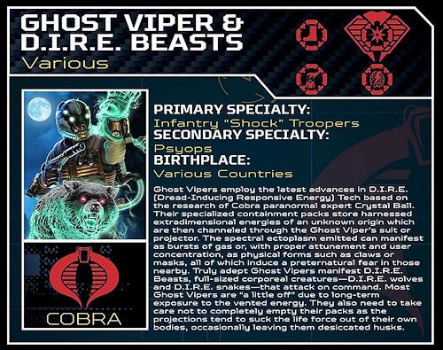 Ghost-Vipers employ the latest advances in DIRE Tech based on the research of Cobra paranormal expert Crystal Ball. Their specialized containment packs store harnessed extradimensional energies of an unknown origin which are then channeled through the Ghost-Viper's suit or projector. The spectral ectoplasm can manifest as bursts of gas or, with proper attunement and user concentration, as physical forms such as claws or masks, all of which induce a preternatural fear in those nearby. Truly adept Ghost-Vipers manifest DIRE Beasts, full-sized corporeal creatures - DIRE wolves and DIRE snakes - that attack on command. Most Ghost-Vipers are "a little off" due to long-term exposure to the vented energy. They also need to take care not to completely empty their packs as the projections tend to suck the life force out of their own bodies, occasionally leaving them desiccated husks.