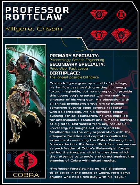 PROFESSOR ROTTCLAW
Killgore, Crispin

PRIMARY SPECIALTY: Paleontology: Genetic Engineering
SECONDARY SPECIALTY: Paleo-Viper Pack Leader
BIRTHPLACE: Johannesburg, South Africa

Crispin Killgore grew up a child of privilege, his family's vast wealth granting him every luxury imaginable, but no money could provide this young boy's greatest wish - a real-life dinosaur of his very own. His obsession with all things prehistoric drove him to studies combining cutting edge genetic research with paleontology. As his methods began pushing ethical boundaries he was expelled for unscrupulous conduct and rumored looting of dig sites. Ostracized from any reputable university, he sought out Cobra and Dr. Mindbender as the only organization with the adequate facilities and capital to realize his experiments - reviving the Cobra Deinonychus from extinction. Professor Rottclaw now serves as pack leader of Cobra's Paleo-Viper forces pairing the troopers with his creations which they attempt to wrangle and direct against the enemies of Cobra with mixed results.

*quot;Professor Rottclaw has no real allegiance to or belief in the ideals of Cobra. He'd serve anyone who helps him play with his 'toys.'*quot;